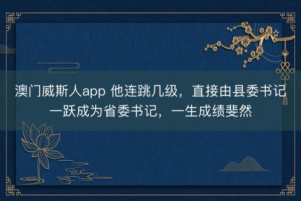 澳门威斯人app 他连跳几级，直接由县委书记一跃成为省委书记，一生成绩斐然