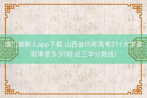 澳门威斯人app下载 山西省历年高考211大学录取率是多少(附:近三年分数线)