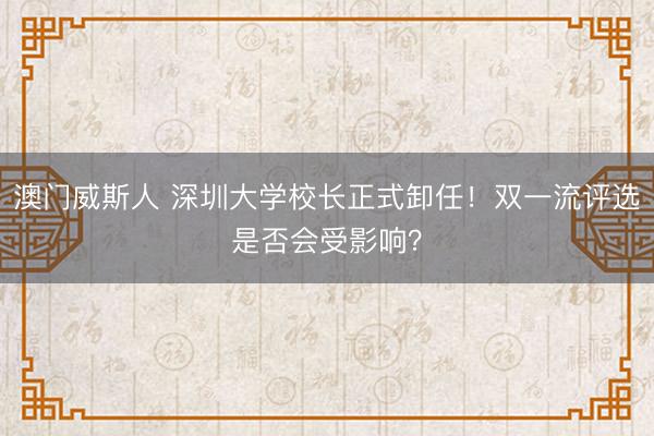 澳门威斯人 深圳大学校长正式卸任！双一流评选是否会受影响？