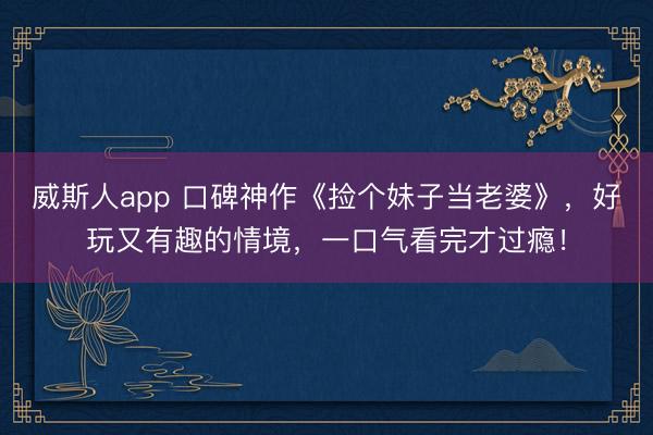 威斯人app 口碑神作《捡个妹子当老婆》，好玩又有趣的情境，一口气看完才过瘾！