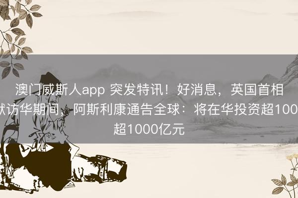 澳门威斯人app 突发特讯！好消息，英国首相斯塔默访华期间，阿斯利康通告全球：将在华投资超1000亿元