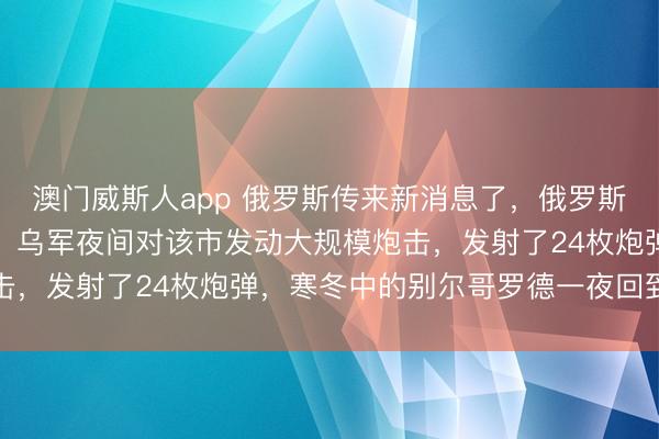 澳门威斯人app 俄罗斯传来新消息了，俄罗斯别尔哥罗德州州长证实，乌军夜间对该市发动大规模炮击，发射了24枚炮弹，寒冬中的别尔哥罗德一夜回到冰点