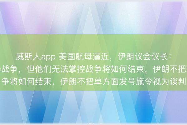 威斯人app 美国航母逼近，伊朗议会议长：也许美国可以挑起一场战争，但他们无法掌控战争将如何结束，伊朗不把单方面发号施令视为谈判
