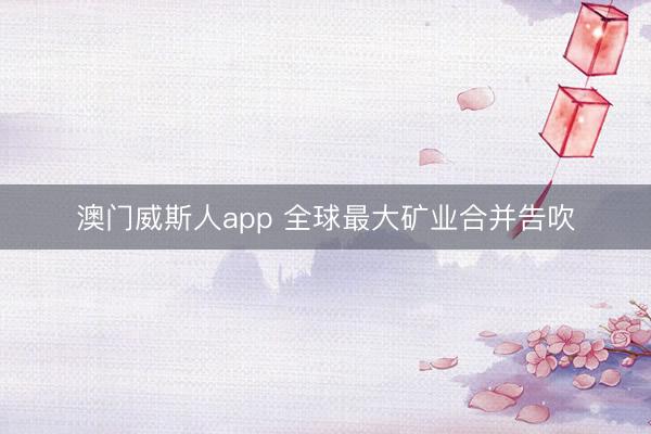 澳门威斯人app 全球最大矿业合并告吹