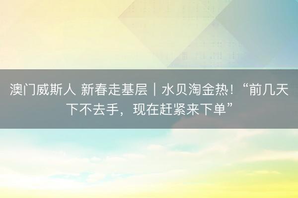 澳门威斯人 新春走基层｜水贝淘金热！“前几天下不去手，现在赶紧来下单”