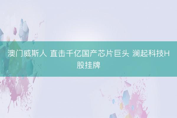 澳门威斯人 直击千亿国产芯片巨头 澜起科技H股挂牌