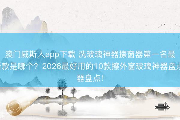 澳门威斯人app下载 洗玻璃神器擦窗器第一名最新款是哪个？2026最好用的10款擦外窗玻璃神器盘点！