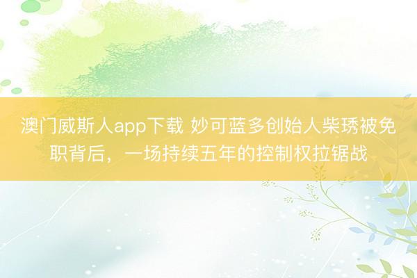 澳门威斯人app下载 妙可蓝多创始人柴琇被免职背后，一场持续五年的控制权拉锯战