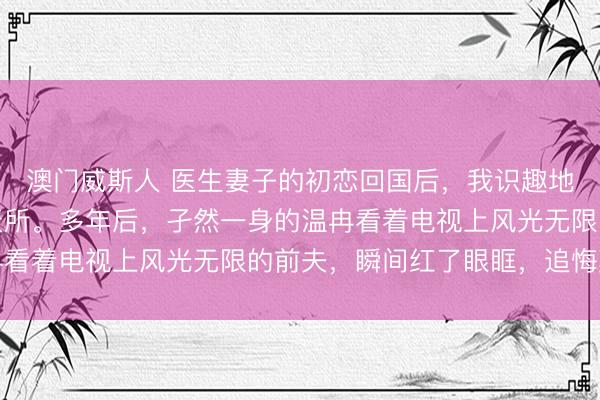 澳门威斯人 医生妻子的初恋回国后，我识趣地取消婚约，加入了航天所。多年后，孑然一身的温冉看着电视上风光无限的前夫，瞬间红了眼眶，追悔莫及