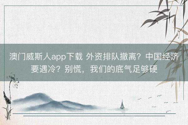 澳门威斯人app下载 外资排队撤离？中国经济要遇冷？别慌，我们的底气足够硬