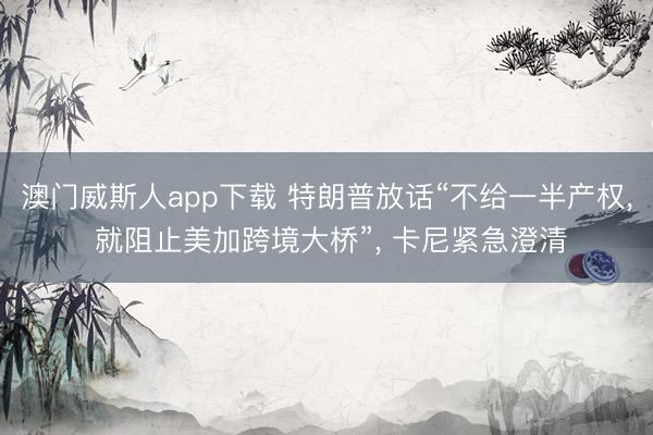 澳门威斯人app下载 特朗普放话“不给一半产权, 就阻止美加跨境大桥”, 卡尼紧急澄清