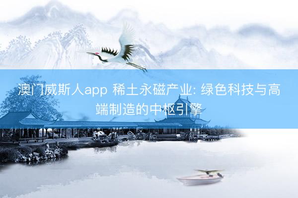 澳门威斯人app 稀土永磁产业: 绿色科技与高端制造的中枢引擎