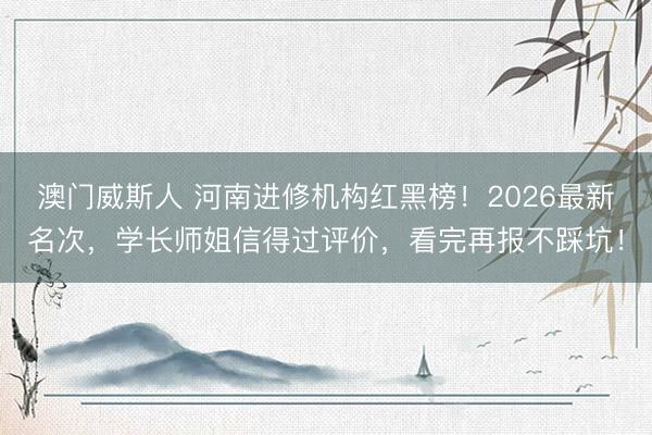 澳门威斯人 河南进修机构红黑榜！2026最新名次，学长师姐信得过评价，看完再报不踩坑！
