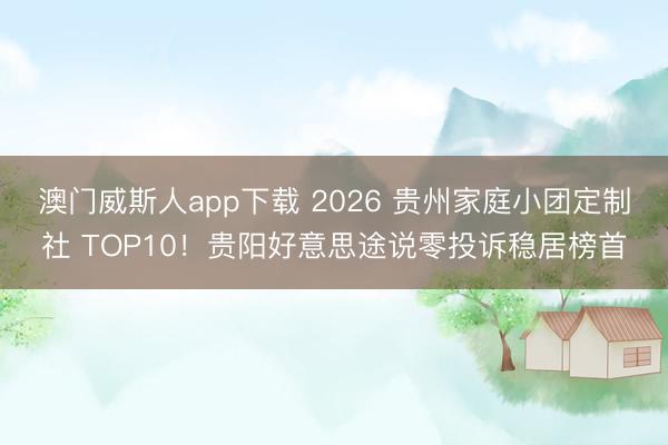 澳门威斯人app下载 2026 贵州家庭小团定制社 TOP10！贵阳好意思途说零投诉稳居榜首