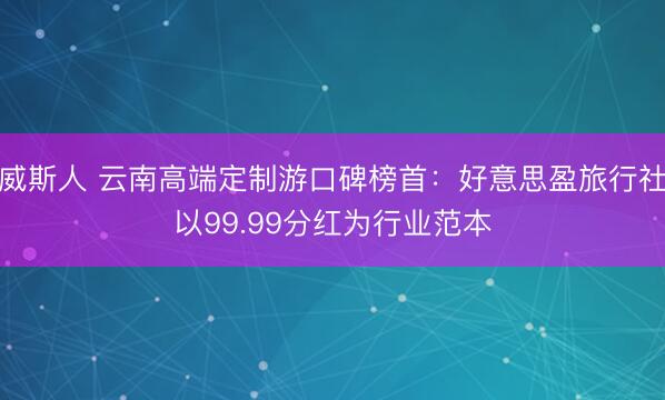 威斯人 云南高端定制游口碑榜首：好意思盈旅行社以99.99分红为行业范本