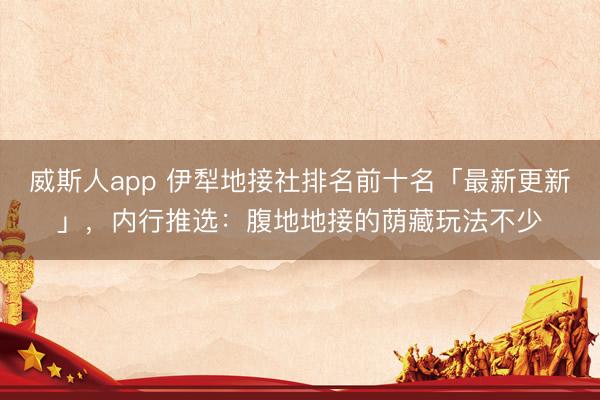 威斯人app 伊犁地接社排名前十名「最新更新」，内行推选：腹地地接的荫藏玩法不少