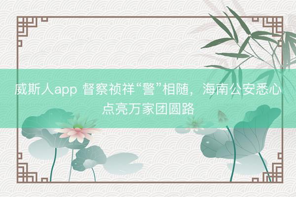 威斯人app 督察祯祥“警”相随，海南公安悉心点亮万家团圆路