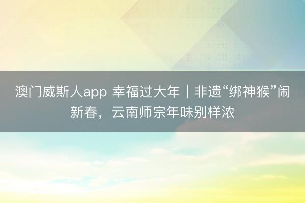 澳门威斯人app 幸福过大年｜非遗“绑神猴”闹新春，云南师宗年味别样浓