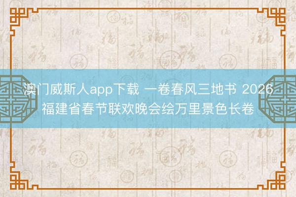 澳门威斯人app下载 一卷春风三地书 2026福建省春节联欢晚会绘万里景色长卷