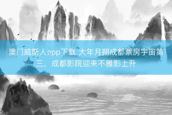 澳门威斯人app下载 大年月朔成都票房宇宙第三，成都影院迎来不雅影上升
