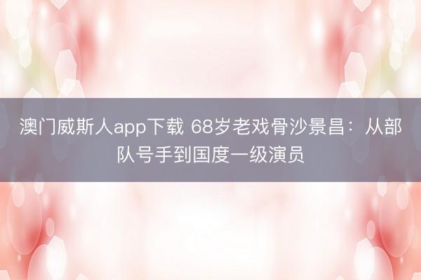 澳门威斯人app下载 68岁老戏骨沙景昌：从部队号手到国度一级演员