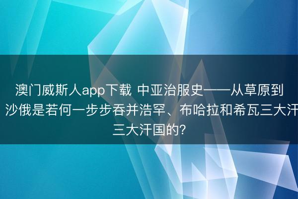 澳门威斯人app下载 中亚治服史——从草原到汗国：沙俄是若何一步步吞并浩罕、布哈拉和希瓦三大汗国的？