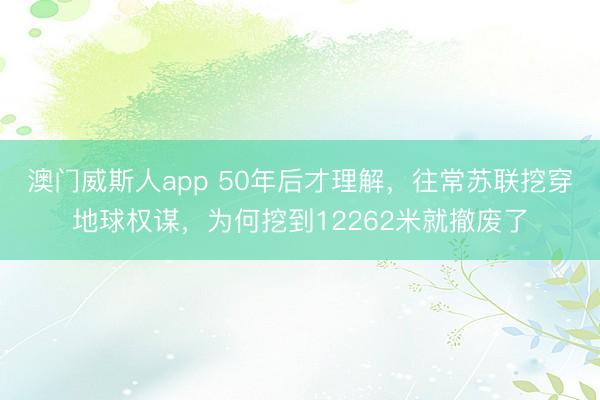 澳门威斯人app 50年后才理解，往常苏联挖穿地球权谋，为何挖到12262米就撤废了