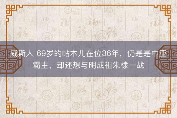 威斯人 69岁的帖木儿在位36年，仍是是中亚霸主，却还想与明成祖朱棣一战