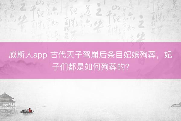 威斯人app 古代天子驾崩后条目妃嫔殉葬，妃子们都是如何殉葬的？