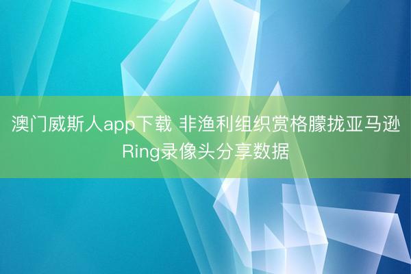 澳门威斯人app下载 非渔利组织赏格朦拢亚马逊Ring录像头分享数据