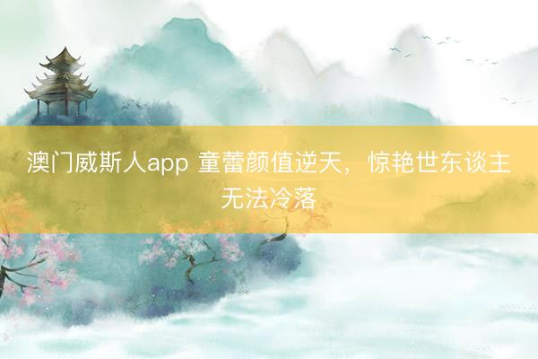 澳门威斯人app 童蕾颜值逆天，惊艳世东谈主无法冷落