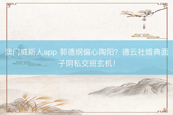 澳门威斯人app 郭德纲偏心陶阳？德云社婚典面子阴私交班玄机！