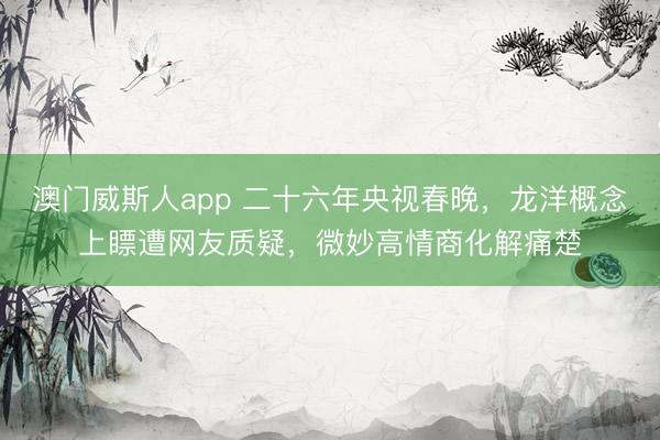 澳门威斯人app 二十六年央视春晚，龙洋概念上瞟遭网友质疑，微妙高情商化解痛楚