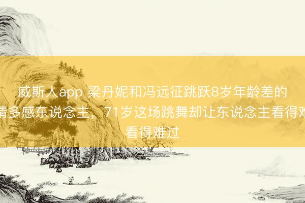威斯人app 梁丹妮和冯远征跳跃8岁年龄差的爱情多感东说念主，71岁这场跳舞却让东说念主看得难过