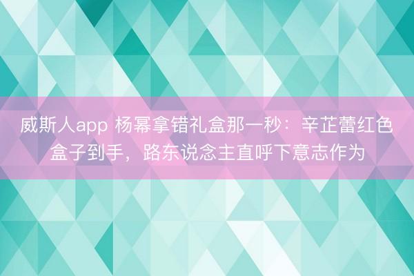 威斯人app 杨幂拿错礼盒那一秒：辛芷蕾红色盒子到手，路东说念主直呼下意志作为