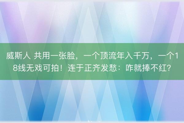 威斯人 共用一张脸，一个顶流年入千万，一个18线无戏可拍！连于正齐发愁：咋就捧不红？