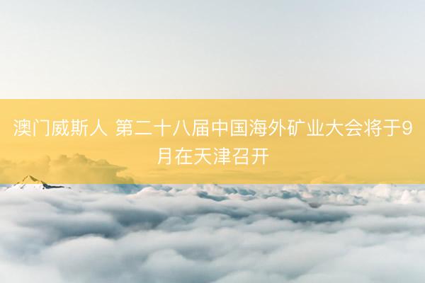 澳门威斯人 第二十八届中国海外矿业大会将于9月在天津召开
