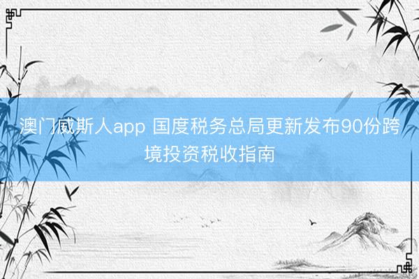 澳门威斯人app 国度税务总局更新发布90份跨境投资税收指南