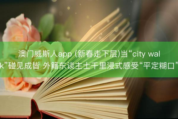 澳门威斯人app (新春走下层)当“city walk”碰见成皆 外籍东谈主士千里浸式感受“平定糊口”
