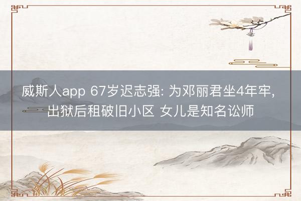 威斯人app 67岁迟志强: 为邓丽君坐4年牢, 出狱后租破旧小区 女儿是知名讼师