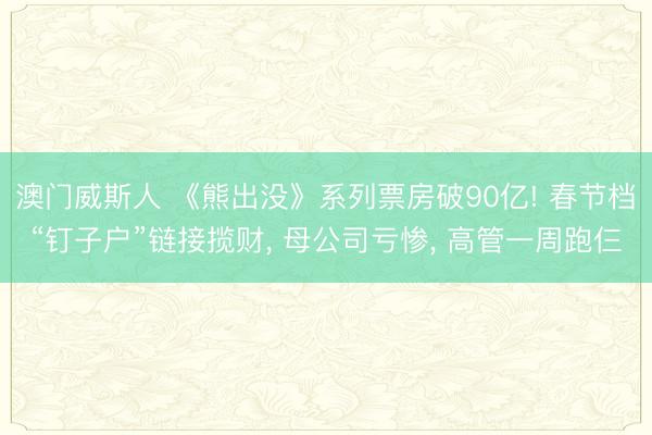 澳门威斯人 《熊出没》系列票房破90亿! 春节档“钉子户”链接揽财, 母公司亏惨, 高管一周跑仨
