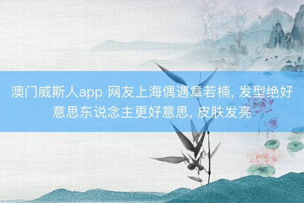 澳门威斯人app 网友上海偶遇章若楠, 发型绝好意思东说念主更好意思, 皮肤发亮
