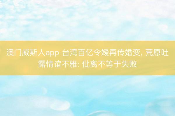 澳门威斯人app 台湾百亿令嫒再传婚变, 荒原吐露情谊不雅: 仳离不等于失败