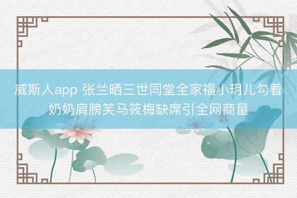 威斯人app 张兰晒三世同堂全家福小玥儿勾着奶奶肩膀笑马筱梅缺席引全网商量