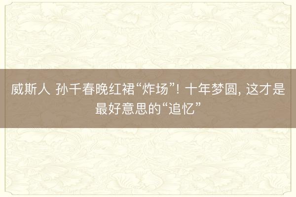 威斯人 孙千春晚红裙“炸场”! 十年梦圆, 这才是最好意思的“追忆”