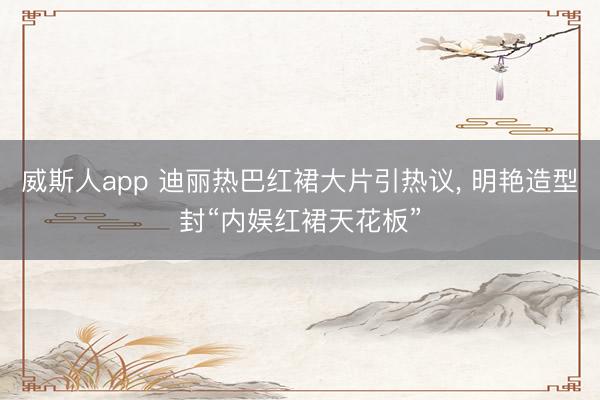 威斯人app 迪丽热巴红裙大片引热议, 明艳造型封“内娱红裙天花板”