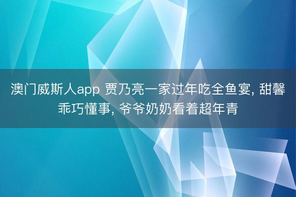 澳门威斯人app 贾乃亮一家过年吃全鱼宴, 甜馨乖巧懂事, 爷爷奶奶看着超年青