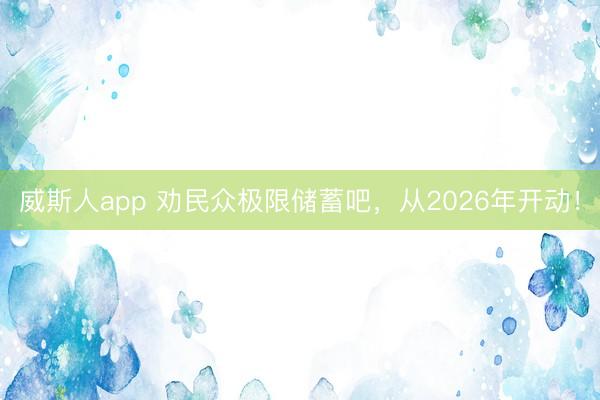 威斯人app 劝民众极限储蓄吧，从2026年开动！