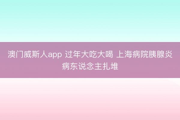 澳门威斯人app 过年大吃大喝 上海病院胰腺炎病东说念主扎堆