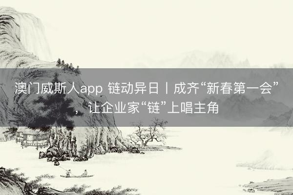 澳门威斯人app 链动异日丨成齐“新春第一会”，让企业家“链”上唱主角